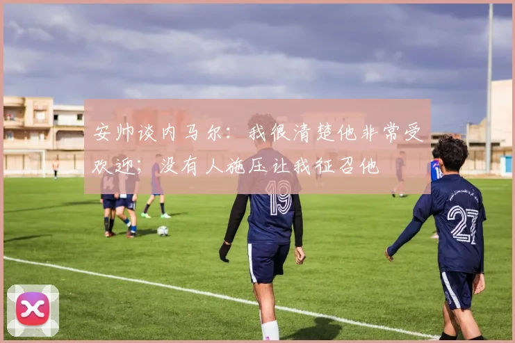 安帅谈内马尔：我很清楚他非常受欢迎；没有人施压让我征召他